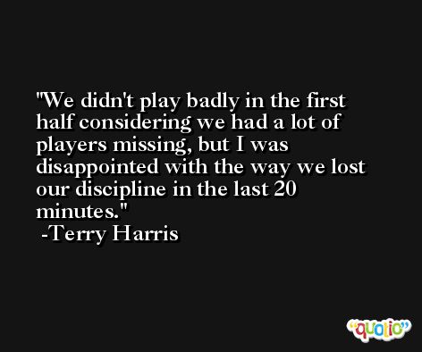 We didn't play badly in the first half considering we had a lot of players missing, but I was disappointed with the way we lost our discipline in the last 20 minutes. -Terry Harris