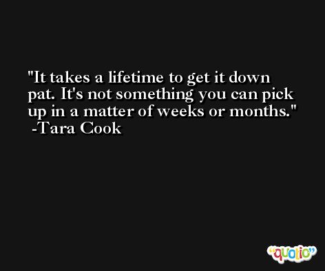 It takes a lifetime to get it down pat. It's not something you can pick up in a matter of weeks or months. -Tara Cook
