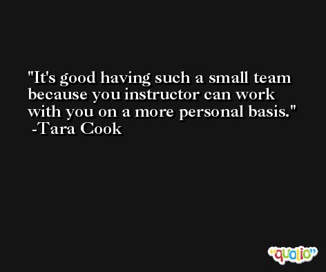It's good having such a small team because you instructor can work with you on a more personal basis. -Tara Cook