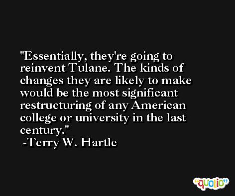 Essentially, they're going to reinvent Tulane. The kinds of changes they are likely to make would be the most significant restructuring of any American college or university in the last century. -Terry W. Hartle
