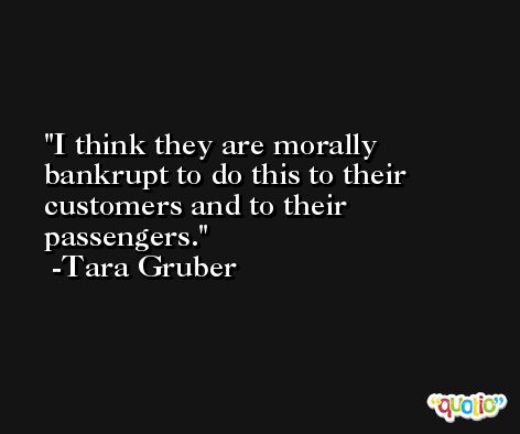 I think they are morally bankrupt to do this to their customers and to their passengers. -Tara Gruber