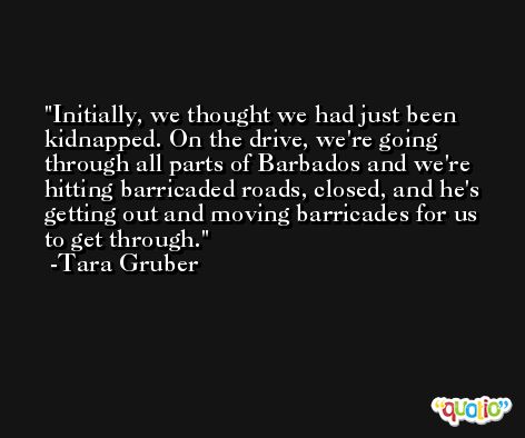 Initially, we thought we had just been kidnapped. On the drive, we're going through all parts of Barbados and we're hitting barricaded roads, closed, and he's getting out and moving barricades for us to get through. -Tara Gruber
