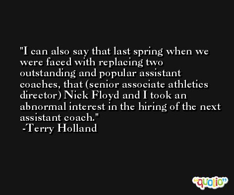 I can also say that last spring when we were faced with replacing two outstanding and popular assistant coaches, that (senior associate athletics director) Nick Floyd and I took an abnormal interest in the hiring of the next assistant coach. -Terry Holland