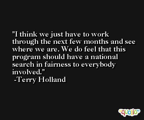 I think we just have to work through the next few months and see where we are. We do feel that this program should have a national search in fairness to everybody involved. -Terry Holland