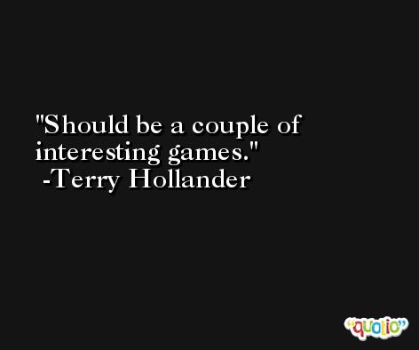 Should be a couple of interesting games. -Terry Hollander