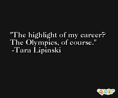 The highlight of my career? The Olympics, of course. -Tara Lipinski