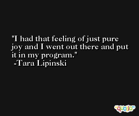 I had that feeling of just pure joy and I went out there and put it in my program. -Tara Lipinski
