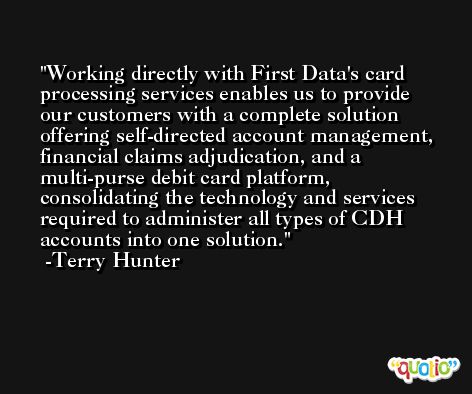 Working directly with First Data's card processing services enables us to provide our customers with a complete solution offering self-directed account management, financial claims adjudication, and a multi-purse debit card platform, consolidating the technology and services required to administer all types of CDH accounts into one solution. -Terry Hunter