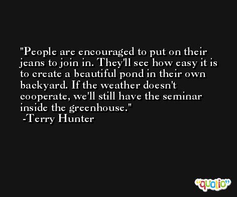 People are encouraged to put on their jeans to join in. They'll see how easy it is to create a beautiful pond in their own backyard. If the weather doesn't cooperate, we'll still have the seminar inside the greenhouse. -Terry Hunter