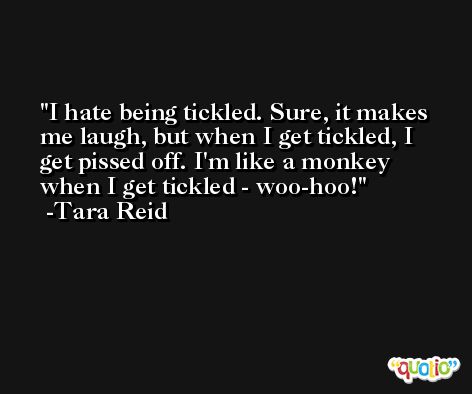 I hate being tickled. Sure, it makes me laugh, but when I get tickled, I get pissed off. I'm like a monkey when I get tickled - woo-hoo! -Tara Reid