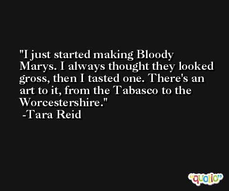 I just started making Bloody Marys. I always thought they looked gross, then I tasted one. There's an art to it, from the Tabasco to the Worcestershire. -Tara Reid