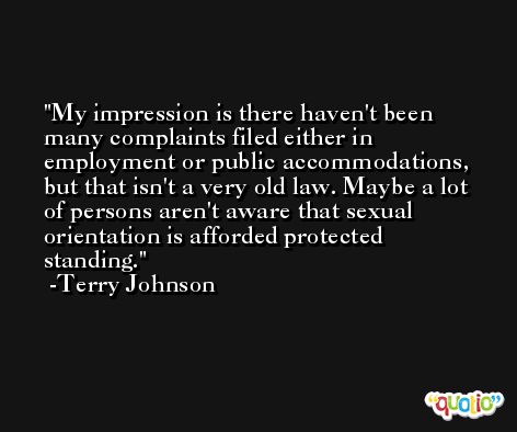 My impression is there haven't been many complaints filed either in employment or public accommodations, but that isn't a very old law. Maybe a lot of persons aren't aware that sexual orientation is afforded protected standing. -Terry Johnson