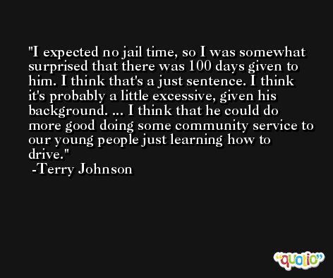 I expected no jail time, so I was somewhat surprised that there was 100 days given to him. I think that's a just sentence. I think it's probably a little excessive, given his background. ... I think that he could do more good doing some community service to our young people just learning how to drive. -Terry Johnson