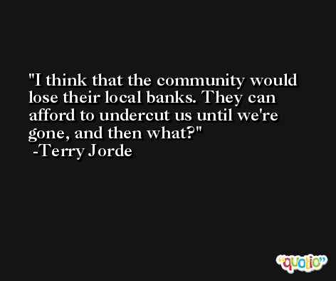 I think that the community would lose their local banks. They can afford to undercut us until we're gone, and then what? -Terry Jorde