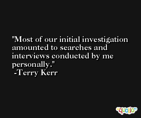 Most of our initial investigation amounted to searches and interviews conducted by me personally. -Terry Kerr