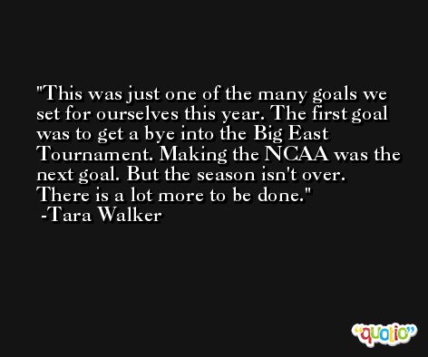 This was just one of the many goals we set for ourselves this year. The first goal was to get a bye into the Big East Tournament. Making the NCAA was the next goal. But the season isn't over. There is a lot more to be done. -Tara Walker