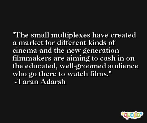 The small multiplexes have created a market for different kinds of cinema and the new generation filmmakers are aiming to cash in on the educated, well-groomed audience who go there to watch films. -Taran Adarsh