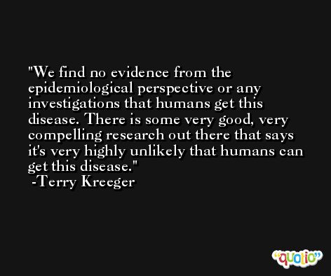 We find no evidence from the epidemiological perspective or any investigations that humans get this disease. There is some very good, very compelling research out there that says it's very highly unlikely that humans can get this disease. -Terry Kreeger