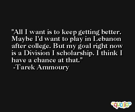 All I want is to keep getting better. Maybe I'd want to play in Lebanon after college. But my goal right now is a Division I scholarship. I think I have a chance at that. -Tarek Ammoury