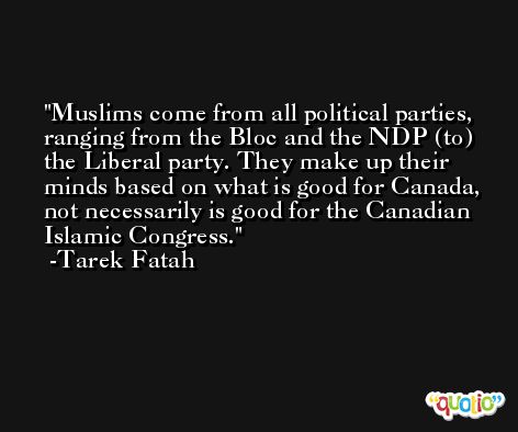 Muslims come from all political parties, ranging from the Bloc and the NDP (to) the Liberal party. They make up their minds based on what is good for Canada, not necessarily is good for the Canadian Islamic Congress. -Tarek Fatah