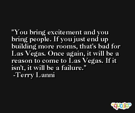 You bring excitement and you bring people. If you just end up building more rooms, that's bad for Las Vegas. Once again, it will be a reason to come to Las Vegas. If it isn't, it will be a failure. -Terry Lanni