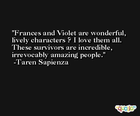 Frances and Violet are wonderful, lively characters ? I love them all. These survivors are incredible, irrevocably amazing people. -Taren Sapienza