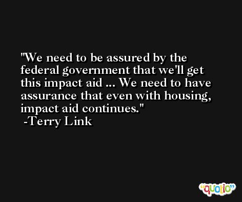 We need to be assured by the federal government that we'll get this impact aid ... We need to have assurance that even with housing, impact aid continues. -Terry Link