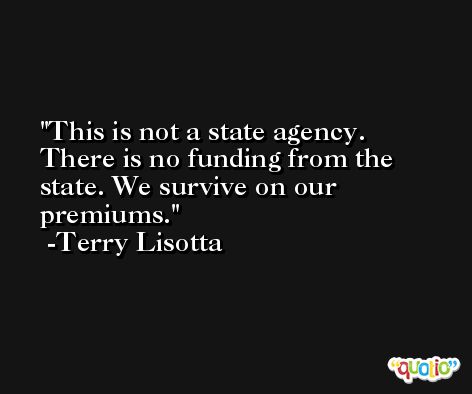 This is not a state agency. There is no funding from the state. We survive on our premiums. -Terry Lisotta