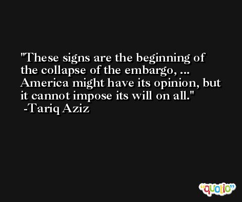 These signs are the beginning of the collapse of the embargo, ... America might have its opinion, but it cannot impose its will on all. -Tariq Aziz