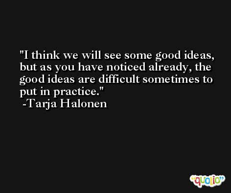 I think we will see some good ideas, but as you have noticed already, the good ideas are difficult sometimes to put in practice. -Tarja Halonen