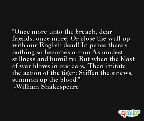 Once more unto the breach, dear friends, once more, Or close the wall up with our English dead! In peace there's nothing so becomes a man As modest stillness and humility; But when the blast of war blows in our ears, Then imitate the action of the tiger: Stiffen the sinews, summon up the blood. -William Shakespeare