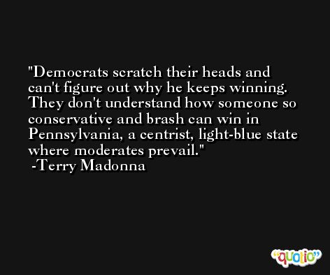 Democrats scratch their heads and can't figure out why he keeps winning. They don't understand how someone so conservative and brash can win in Pennsylvania, a centrist, light-blue state where moderates prevail. -Terry Madonna