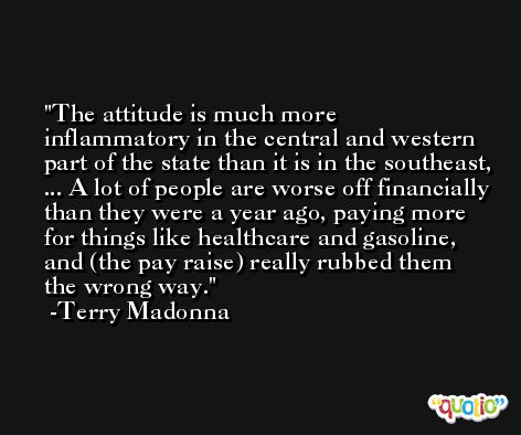 The attitude is much more inflammatory in the central and western part of the state than it is in the southeast, ... A lot of people are worse off financially than they were a year ago, paying more for things like healthcare and gasoline, and (the pay raise) really rubbed them the wrong way. -Terry Madonna