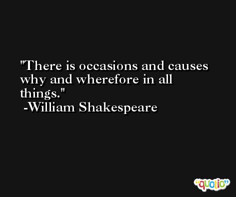 There is occasions and causes why and wherefore in all things. -William Shakespeare