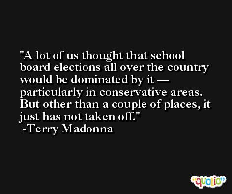 A lot of us thought that school board elections all over the country would be dominated by it — particularly in conservative areas. But other than a couple of places, it just has not taken off. -Terry Madonna