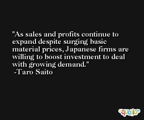 As sales and profits continue to expand despite surging basic material prices, Japanese firms are willing to boost investment to deal with growing demand. -Taro Saito