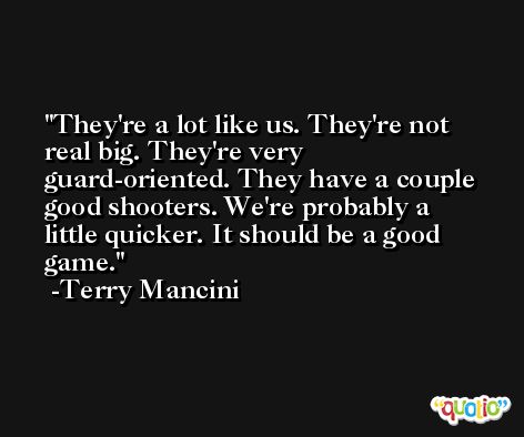 They're a lot like us. They're not real big. They're very guard-oriented. They have a couple good shooters. We're probably a little quicker. It should be a good game. -Terry Mancini
