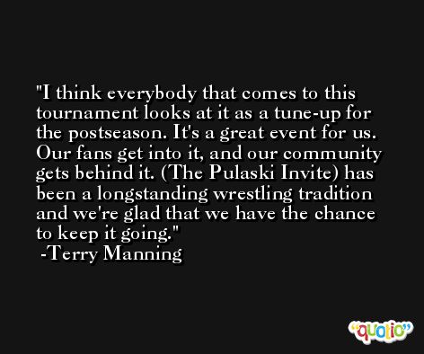 I think everybody that comes to this tournament looks at it as a tune-up for the postseason. It's a great event for us. Our fans get into it, and our community gets behind it. (The Pulaski Invite) has been a longstanding wrestling tradition and we're glad that we have the chance to keep it going. -Terry Manning
