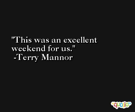 This was an excellent weekend for us. -Terry Mannor