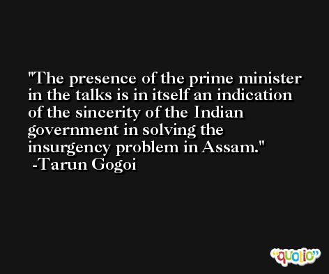 The presence of the prime minister in the talks is in itself an indication of the sincerity of the Indian government in solving the insurgency problem in Assam. -Tarun Gogoi