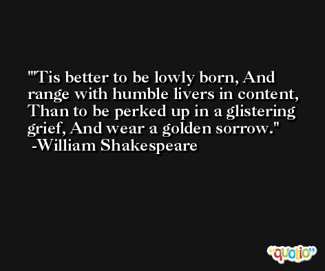 'Tis better to be lowly born, And range with humble livers in content, Than to be perked up in a glistering grief, And wear a golden sorrow. -William Shakespeare