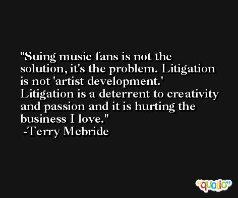 Suing music fans is not the solution, it's the problem. Litigation is not 'artist development.' Litigation is a deterrent to creativity and passion and it is hurting the business I love. -Terry Mcbride