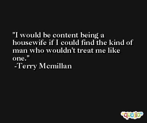 I would be content being a housewife if I could find the kind of man who wouldn't treat me like one. -Terry Mcmillan