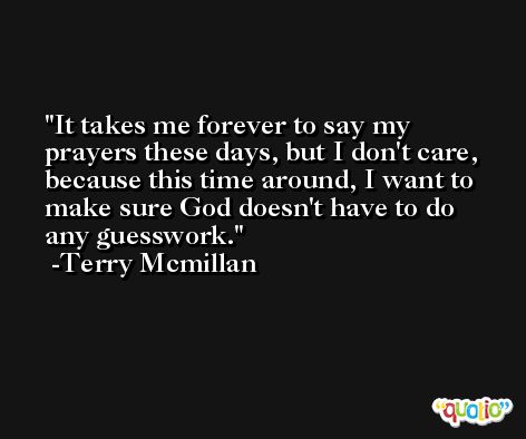 It takes me forever to say my prayers these days, but I don't care, because this time around, I want to make sure God doesn't have to do any guesswork. -Terry Mcmillan