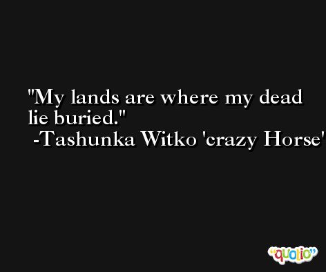 My lands are where my dead lie buried. -Tashunka Witko 'crazy Horse'