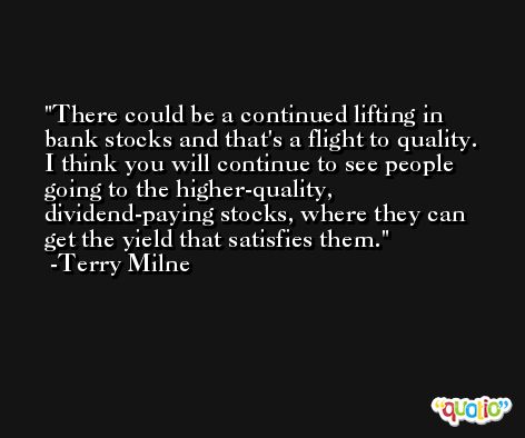There could be a continued lifting in bank stocks and that's a flight to quality. I think you will continue to see people going to the higher-quality, dividend-paying stocks, where they can get the yield that satisfies them. -Terry Milne