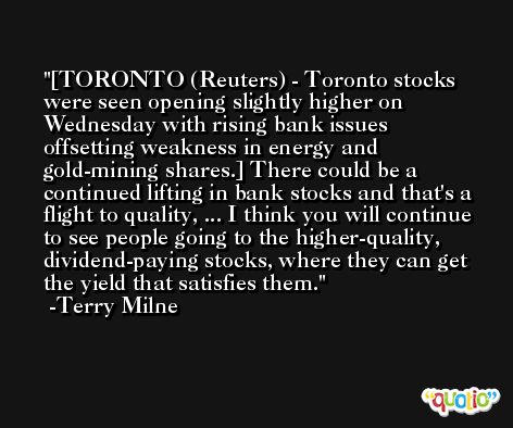 [TORONTO (Reuters) - Toronto stocks were seen opening slightly higher on Wednesday with rising bank issues offsetting weakness in energy and gold-mining shares.] There could be a continued lifting in bank stocks and that's a flight to quality, ... I think you will continue to see people going to the higher-quality, dividend-paying stocks, where they can get the yield that satisfies them. -Terry Milne