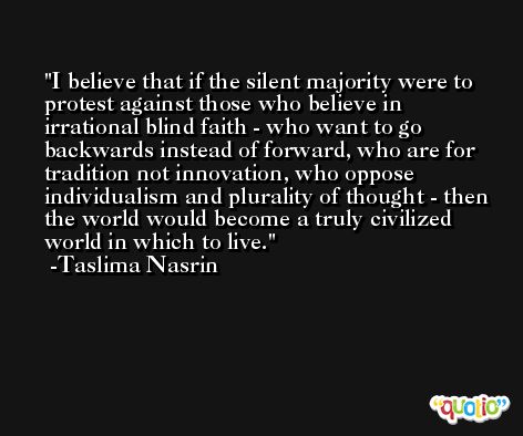 I believe that if the silent majority were to protest against those who believe in irrational blind faith - who want to go backwards instead of forward, who are for tradition not innovation, who oppose individualism and plurality of thought - then the world would become a truly civilized world in which to live. -Taslima Nasrin