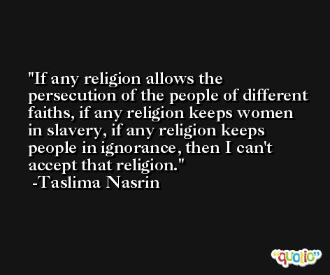 If any religion allows the persecution of the people of different faiths, if any religion keeps women in slavery, if any religion keeps people in ignorance, then I can't accept that religion. -Taslima Nasrin