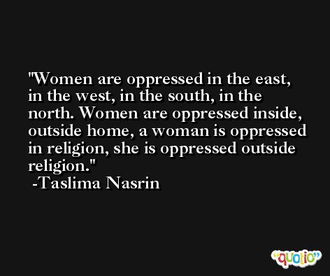Women are oppressed in the east, in the west, in the south, in the north. Women are oppressed inside, outside home, a woman is oppressed in religion, she is oppressed outside religion. -Taslima Nasrin